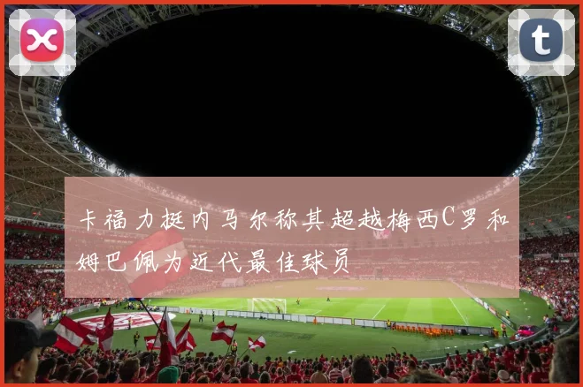 卡福力挺内马尔称其超越梅西C罗和姆巴佩为近代最佳球员
