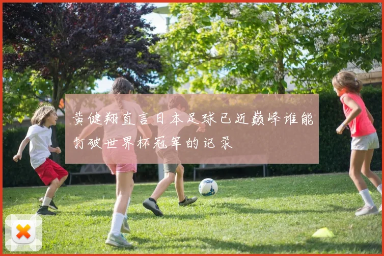 黄健翔直言日本足球已近巅峰谁能打破世界杯冠军的记录