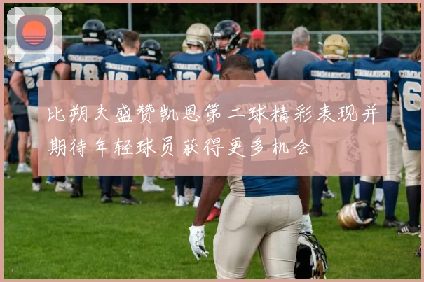 比朔夫盛赞凯恩第二球精彩表现并期待年轻球员获得更多机会