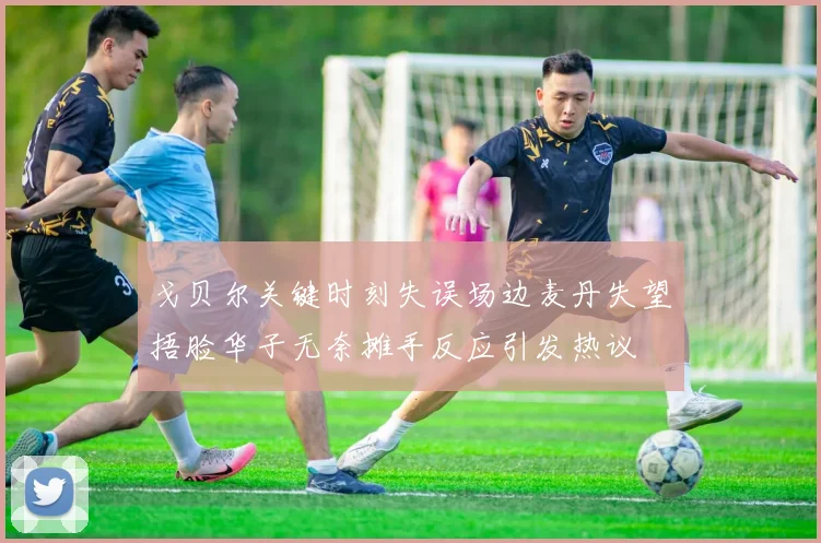 戈贝尔关键时刻失误场边麦丹失望捂脸华子无奈摊手反应引发热议