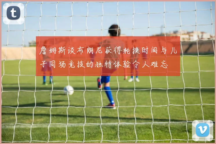 詹姆斯谈布朗尼获得轮换时间与儿子同场竞技的独特体验令人难忘