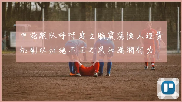 申花跟队呼吁建立脑震荡换人追责机制以杜绝不正之风和漏洞行为