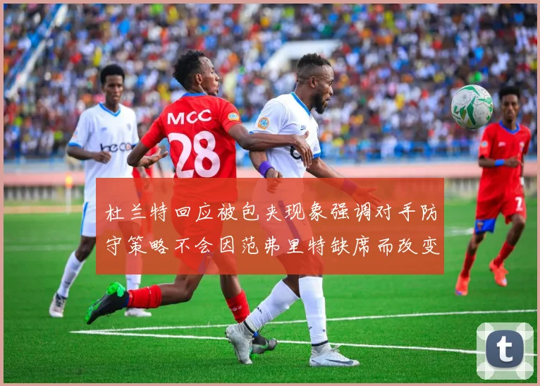 杜兰特回应被包夹现象强调对手防守策略不会因范弗里特缺席而改变