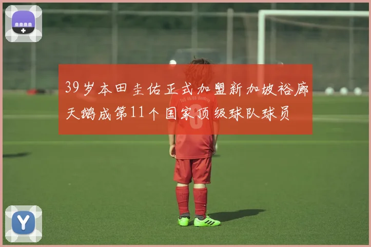 39岁本田圭佑正式加盟新加坡裕廊天鹅成第11个国家顶级球队球员