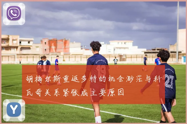 胡梅尔斯重返多特的机会渺茫与科瓦奇关系紧张成主要原因