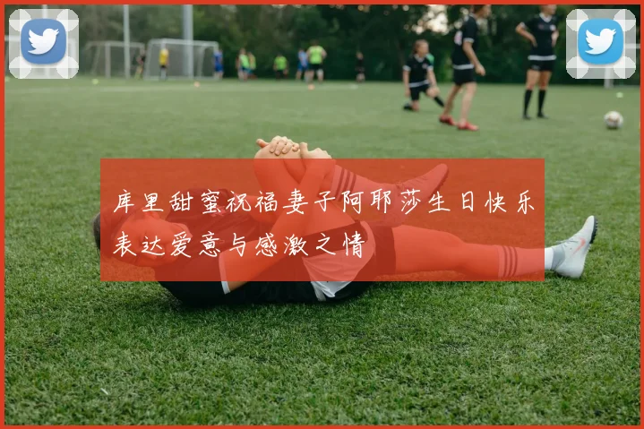 库里甜蜜祝福妻子阿耶莎生日快乐表达爱意与感激之情