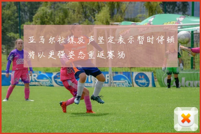 亚马尔社媒发声坚定表示暂时停顿将以更强姿态重返赛场