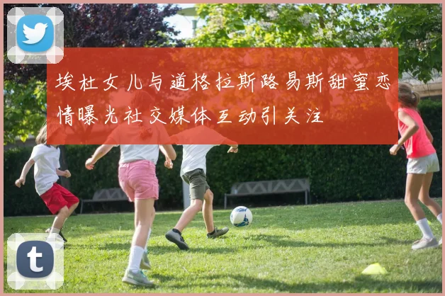 埃杜女儿与道格拉斯路易斯甜蜜恋情曝光社交媒体互动引关注
