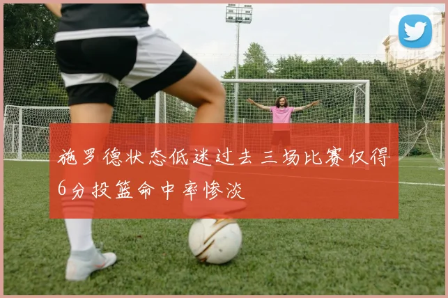施罗德状态低迷过去三场比赛仅得6分投篮命中率惨淡