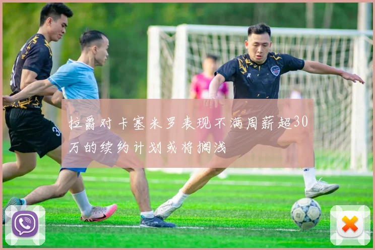拉爵对卡塞米罗表现不满周薪超30万的续约计划或将搁浅