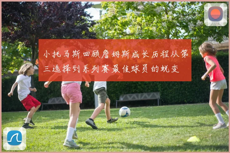 小托马斯回顾詹姆斯成长历程从第三选择到系列赛最佳球员的蜕变