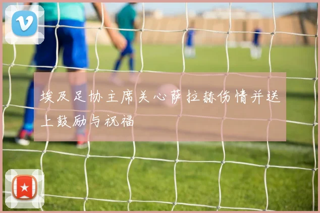 埃及足协主席关心萨拉赫伤情并送上鼓励与祝福