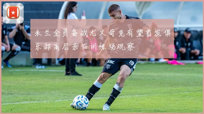 米兰全员备战尤文奇克有望首发俱乐部高层亲临训练场观察