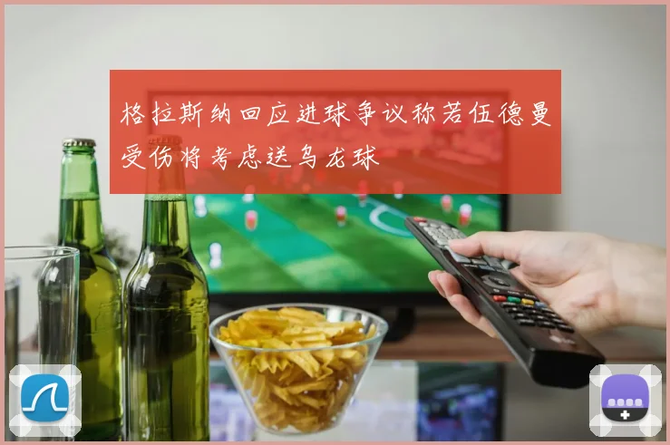 格拉斯纳回应进球争议称若伍德曼受伤将考虑送乌龙球