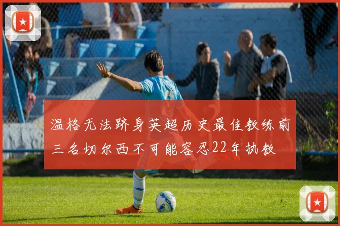 温格无法跻身英超历史最佳教练前三名切尔西不可能容忍22年执教