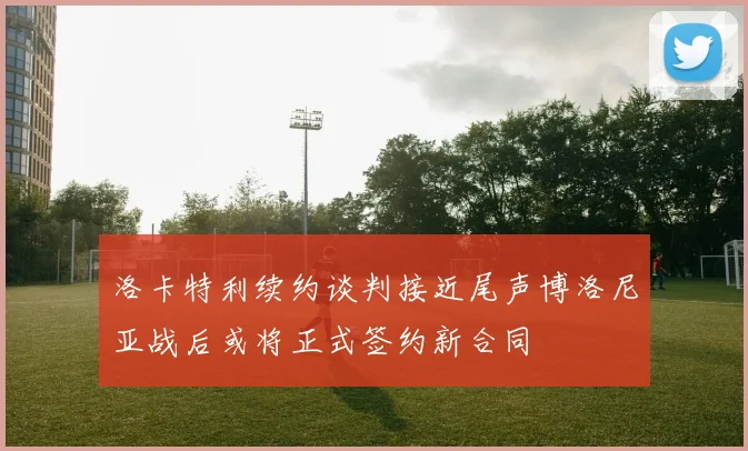 洛卡特利续约谈判接近尾声博洛尼亚战后或将正式签约新合同