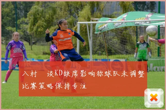 八村塁谈KD缺席影响称球队未调整比赛策略保持专注