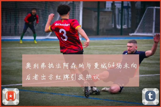 奥利弗执法阿森纳与曼城64场未向后者出示红牌引发热议