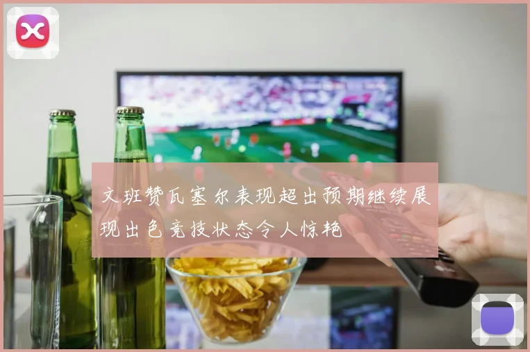 文班赞瓦塞尔表现超出预期继续展现出色竞技状态令人惊艳