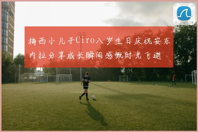 梅西小儿子Ciro八岁生日庆祝安东内拉分享成长瞬间感慨时光飞逝