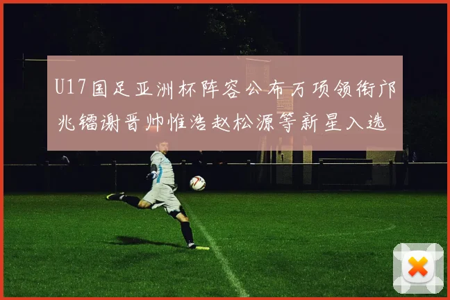 U17国足亚洲杯阵容公布万项领衔邝兆镭谢晋帅惟浩赵松源等新星入选
