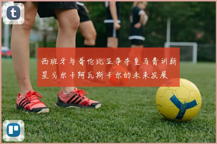 西班牙与哥伦比亚争夺皇马青训新星戈尔卡阿瓦斯卡尔的未来发展