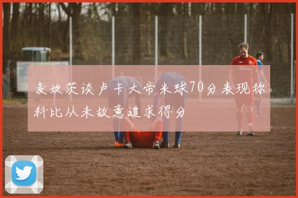麦坎茨谈卢卡大帝米球70分表现称科比从未故意追求得分