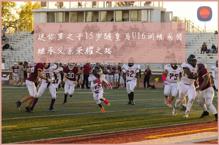迷你罗之子15岁随皇马U16训练或将继承父亲荣耀之路