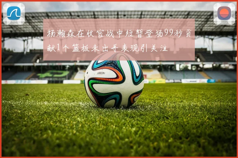 杨瀚森在收官战中短暂登场99秒贡献1个篮板未出手表现引关注