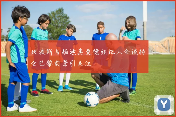 坎波斯与扬迪奥曼德经纪人会谈转会巴黎前景引关注