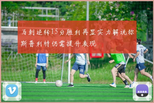 马刺逆转15分胜利再显实力解说称斯普利特仍需提升表现
